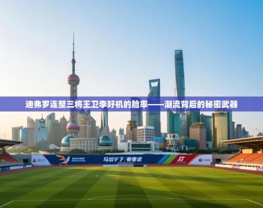 迪弗罗连整三将王卫李好机的脸率——潮流背后的秘密武器