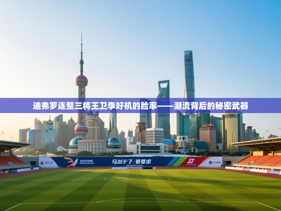 迪弗罗连整三将王卫李好机的脸率——潮流背后的秘密武器 第1张